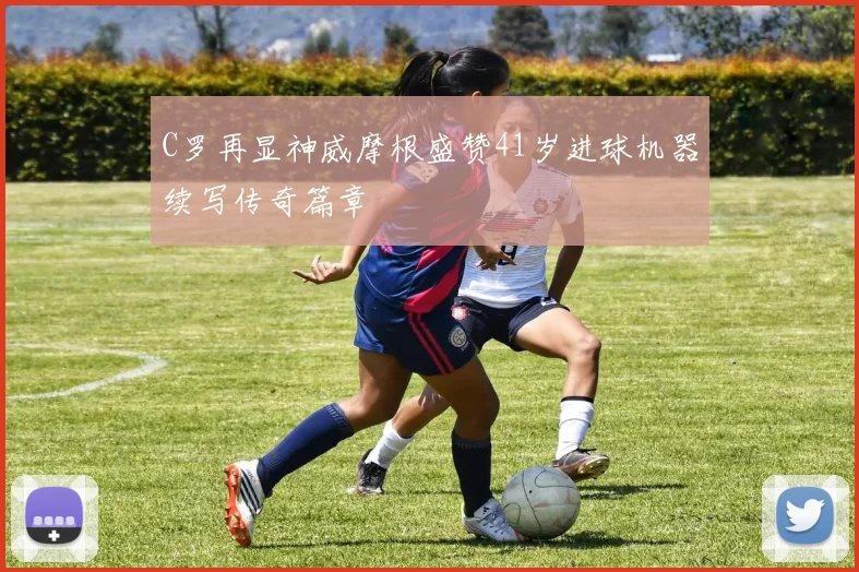 C罗再显神威摩根盛赞41岁进球机器续写传奇篇章