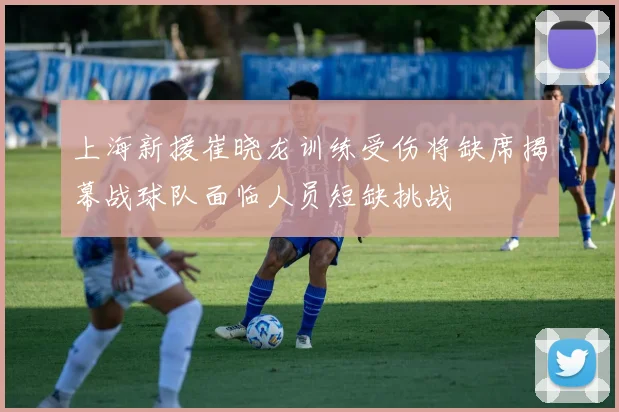 上海新援崔晓龙训练受伤将缺席揭幕战球队面临人员短缺挑战