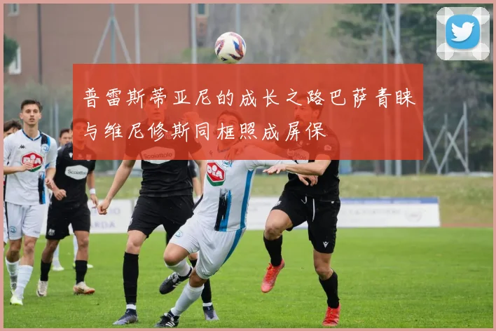 普雷斯蒂亚尼的成长之路巴萨青睐与维尼修斯同框照成屏保