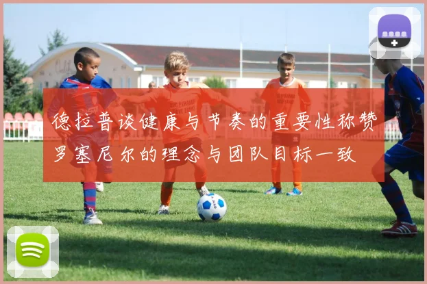德拉普谈健康与节奏的重要性称赞罗塞尼尔的理念与团队目标一致