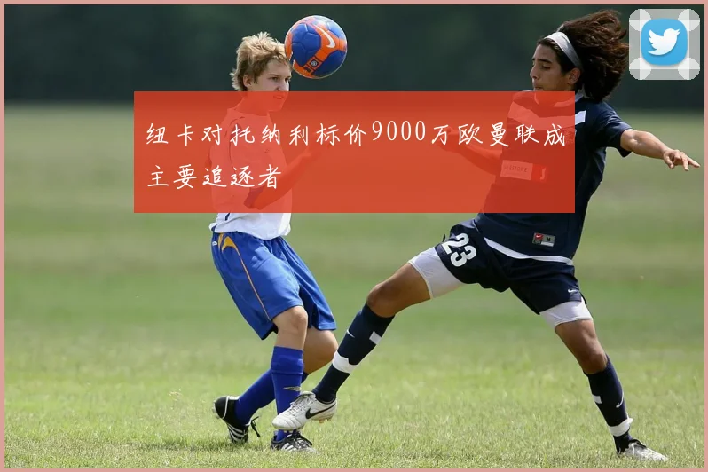 纽卡对托纳利标价9000万欧曼联成主要追逐者