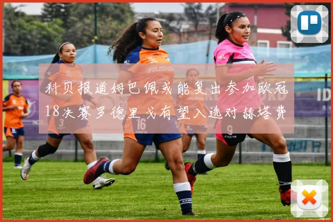 科贝报道姆巴佩或能复出参加欧冠18决赛罗德里戈有望入选对赫塔费大名单