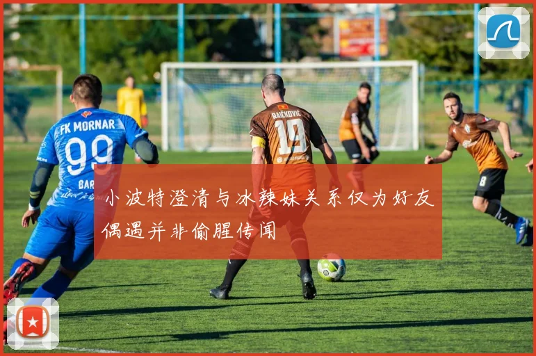 小波特澄清与冰辣妹关系仅为好友偶遇并非偷腥传闻