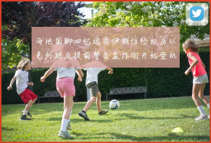 海地国脚回忆逃离伊朗惊险经历以色列朋友提前警告轰炸刚开始登机时刻