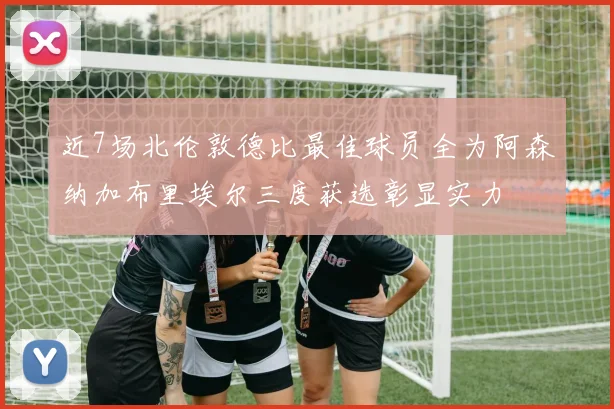 近7场北伦敦德比最佳球员全为阿森纳加布里埃尔三度获选彰显实力