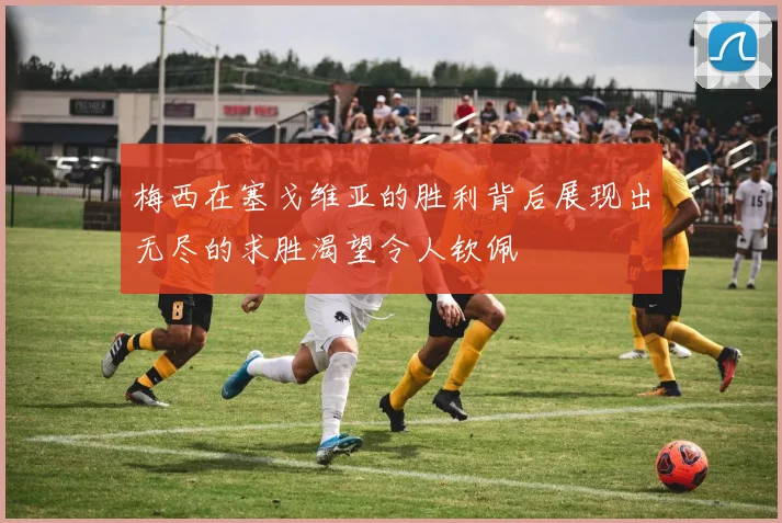 梅西在塞戈维亚的胜利背后展现出无尽的求胜渴望令人钦佩