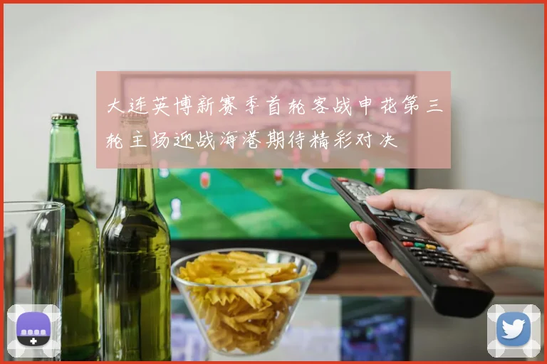 大连英博新赛季首轮客战申花第三轮主场迎战海港期待精彩对决