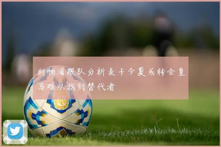 利物浦跟队分析麦卡今夏或转会皇马难以找到替代者