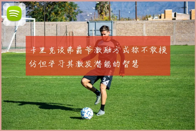 卡里克谈弗爵爷激励方式称不敢模仿但学习其激发潜能的智慧