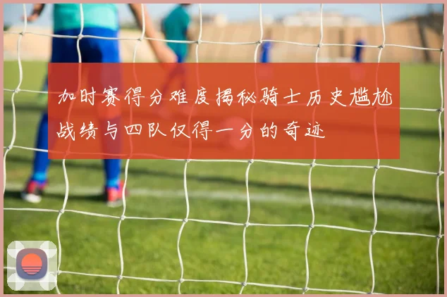 加时赛得分难度揭秘骑士历史尴尬战绩与四队仅得一分的奇迹