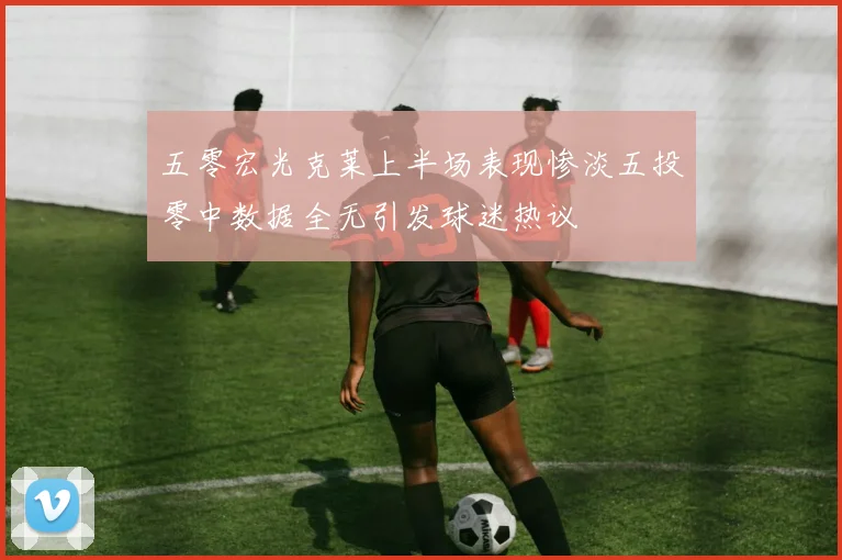 五零宏光克莱上半场表现惨淡五投零中数据全无引发球迷热议